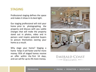 PREPARATION ► PRESENTATION • PRICING • PROMOTION • NEGOTIATION
STAGING
Professional staging defines the space
and makes it show in its best light.
Our staging professional will visit your
home prior to photographing the
property and discuss with you subtle
changes that will make the property
stand out in photos, video and in
person—and inspire potential buyers
to picture themselves owning your
home as a result.
Why stage your home? Staging a
home helps it sell faster and for more
money. 95% of staged homes receive
an offer within the first 14 days,
and can sell for up to 3% more money.
 