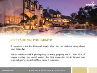 PROFESSIONAL PHOTGRAPHY
If a picture is worth a thousand words, what are the pictures saying about
your property?
We exclusively use HDR photography on every property we list. With 95% of
buyers starting their search online, that first impression has to be one that
inspires buyers, compelling them to see it in person.
PREPARATION ► PRESENTATION • PRICING • PROMOTION • NEGOTIATION
 