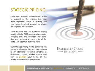 PREPARATION • PRESENTATION ► PRICING • PROMOTION • NEGOTIATION
STATEGIC PRICING
Once your home is prepared and ready
to present to the market, the next
most important factor is making sure
your home is priced properly to attract
the highest possible offer.
Most Realtors use an outdated pricing
model called a CMA (comparative market
analysis) that only considers past sales
data and can cause a property to sell for
up to 11% less than it should have.
Our Strategic Pricing model considers not
just past sales data, but also factors in up
to 27 additional economic variables to
determine current market trends and
how to position your home on the
market to maximize buyer demand.
 