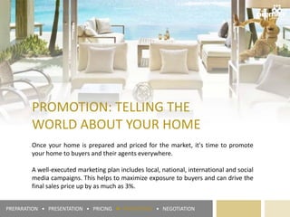 PROMOTION: TELLING THE
WORLD ABOUT YOUR HOME
Once your home is prepared and priced for the market, it's time to promote
your home to buyers and their agents everywhere.
A well-executed marketing plan includes local, national, international and social
media campaigns. This helps to maximize exposure to buyers and can drive the
final sales price up by as much as 3%.
PREPARATION • PRESENTATION • PRICING ► PROMOTION • NEGOTIATION
 