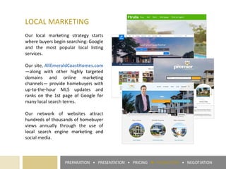 LOCAL MARKETING
Our local marketing strategy starts
where buyers begin searching: Google
and the most popular local listing
services.
Our site, AllEmeraldCoastHomes.com
—along with other highly targeted
domains and online marketing
channels— provide homebuyers with
up-to-the-hour MLS updates and
ranks on the 1st page of Google for
many local search terms.
Our network of websites attract
hundreds of thousands of homebuyer
views annually through the use of
local search engine marketing and
social media.
PREPARATION • PRESENTATION • PRICING ► PROMOTION • NEGOTIATION
 