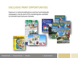 EXCLUSIVE PRINT OPPORTUNITIES
Exposure in national publications and local and statewide
newspapers may be part of the marketing plan available
to Emerald Coast Exclusive clientele.
PREPARATION • PRESENTATION • PRICING ► PROMOTION • NEGOTIATION
 