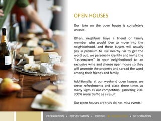OPEN HOUSES
Our take on the open house is completely
unique.
Often, neighbors have a friend or family
member who would love to move into the
neighborhood, and these buyers will usually
pay a premium to live nearby. So to get the
word out, we personally identify and invite the
“tastemakers” in your neighborhood to an
exclusive wine and cheese open house so they
will promote the property and spread the word
among their friends and family.
Additionally, at our weekend open houses we
serve refreshments and place three times as
many signs as our competitors, garnering 200-
300% more traffic as a result.
Our open houses are truly do-not-miss events!
PREPARATION • PRESENTATION • PRICING ► PROMOTION • NEGOTIATION
 