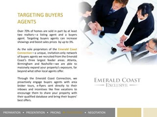 TARGETING BUYERS
AGENTS
Over 70% of homes are sold in part by at least
two realtors—a listing agent and a buyers
agent. Targeting buyers agents can increase
showings and boost sales prices by up to 3%.
As the sole proprietors of the Emerald Coast
Connection—a unique, invitation-only network
of buyers agents we recruited from the Emerald
Coast’s three largest feeder areas: Atlanta,
Birmingham and Nashville—we are able to
massively expand your property’s exposure, far
beyond what other local agents offer.
Through the Emerald Coast Connection, we
proactively engage buyers agents with area
broker tours, e-flyers sent directly to their
inboxes and incentives like free vacations to
encourage them to share your property with
their qualified database and bring their buyers’
best offers.
PREPARATION • PRESENTATION • PRICING ► PROMOTION • NEGOTIATION
 