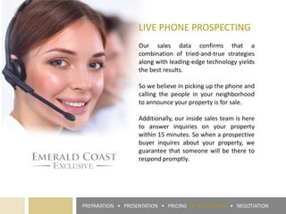 LIVE PHONE PROSPECTING
Our sales data confirms that a
combination of tried-and-true strategies
along with leading-edge technology yields
the best results.
So we believe in picking up the phone and
calling the people in your neighborhood
to announce your property is for sale.
Additionally, our inside sales team is here
to answer inquiries on your property
within 15 minutes. So when a prospective
buyer inquires about your property, we
guarantee that someone will be there to
respond promptly.
PREPARATION • PRESENTATION • PRICING ► PROMOTION • NEGOTIATION
 