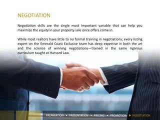 NEGOTIATION
Negotiation skills are the single most important variable that can help you
maximize the equity in your property sale once offers come in.
While most realtors have little to no formal training in negotiations, every listing
expert on the Emerald Coast Exclusive team has deep expertise in both the art
and the science of winning negotiations—trained in the same rigorous
curriculum taught at Harvard Law.
PREPARATION • PRESENTATION • PRICING • PROMOTION ► NEGOTIATION
 