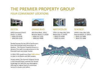 THE PREMIER PROPERTY GROUP
FOUR CONVENIENT LOCATIONS
DESTIN
4393 Commons Drive E
Destin, FL 32541
O (850) 259-9236
F (850) 424-3529
GRAND BLVD
495 Grand Blvd., S201J
Miramar Beach, FL 32550
O (850) 337-1555
F (850) 837-0494
WATERCOLOR
1701 E Co Hwy 30A, S101
WaterColor, FL 32459
O (850) 231-6500
F (850) 231-6501
SEACREST
10343 E Hwy 30A, S105
Seacrest Beach, FL 32413
O (850) 213-5000
F (850) 213-5008
Ranked among the top 10% of performers
from the Emerald Coast Association of
Realtors , The Premier Property Group is a
dynamic firm with a strong presence in the
Emerald Coast real estate market.
In 2014, PPG closed more than $300 million
in sales in the Destin and 30A markets.
Simply stated, The Premier Property Group
is the Emerald Coast’s premier full-service
brokerage firm with the top-rated agents
offering the highest level of customized
services to buyers and sellers.
 