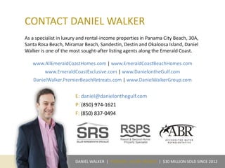 CONTACT DANIEL WALKER
As a specialist in luxury and rental-income properties in Panama City Beach, 30A,
Santa Rosa Beach, Miramar Beach, Sandestin, Destin and Okaloosa Island, Daniel
Walker is one of the most sought-after listing agents along the Emerald Coast.
www.AllEmeraldCoastHomes.com | www.EmeraldCoastBeachHomes.com
www.EmeraldCoastExclusive.com | www.DanielontheGulf.com
DanielWalker.PremierBeachRetreats.com | www.DanielWalkerGroup.com
E: daniel@danielonthegulf.com
P: (850) 974-1621
F: (850) 837-0494
DANIEL WALKER | PREMIER LUXURY BROKER | $30 MILLION SOLD SINCE 2012
 