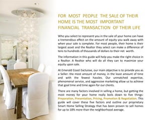 FOR MOST PEOPLE THE SALE OF THEIR
HOME IS THE MOST IMPORTANT
FINANCIAL TRANSACTION OF THEIR LIFE
Who you select to represent you in the sale of your home can have
a tremendous effect on the amount of equity you walk away with
when your sale is complete. For most people, their home is their
largest asset and the Realtor they select can make a difference of
tens to hundreds of thousands of dollars to their net worth.
The information in this guide will help you make the right choice in
a Realtor. A Realtor who will do all they can to maximize your
equity upon sale.
At Emerald Coast Exclusive, our main objective is to provide you as
a Seller: the most amount of money, in the least amount of time
and with the fewest hassles. Our unmatched expertise,
phenomenal service, and aggressive marketing allow us to achieve
that goal time and time again for our clients.
There are many factors involved in selling a home, but getting the
most money for your home really boils down to five things:
Preparation, Presentation, Pricing, Promotion & Negotiation. This
guide will cover these five factors and outline our proprietary
Smart Home Selling Strategy that has been proven to sell homes
for up to 18% more than the neighborhood average.
 