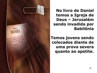 No livro de Daniel
temos a Igreja de
Deus – Jerusalém
sendo invadida por
Babilônia
Temos jovens sendo
colocados diante de
uma prova severa
quanto ao apetite.
12
 