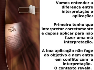 Vamos entender a
diferença entre
interpretação e
aplicação:
Primeiro tenho que
interpretar corretamente
e depois aplicar para não
fazer uma má
interpretação.
A boa aplicação não foge
do objetivo e nem entra
em conflito com a
interpretação.
O contexto revela.
13
 
