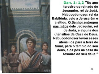 Dan. 1: 1,2 ”No ano
terceiro do reinado de
Jeoaquim, rei de Judá,
Nabucodonosor, rei da
Babilônia, veio a Jerusalém e
a sitiou. O Senhor entregou
nas mãos dele Jeoaquim, rei
de Judá, e alguns dos
utensílios da Casa de Deus.
Nabucodonosor levou esses
utensílios para a terra de
Sinar, para o templo do seu
deus, e os pôs na casa do
tesouro do seu deus.”
16
 