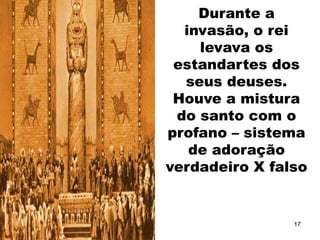 Durante a
invasão, o rei
levava os
estandartes dos
seus deuses.
Houve a mistura
do santo com o
profano – sistema
de adoração
verdadeiro X falso
17
 