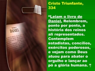 Cristo Triunfante,
334
“Leiam o livro de
Daniel. Relembrem,
ponto por ponto, a
história dos reinos
ali representados.
Contemplem
estadistas, concílios,
exércitos poderosos,
e vejam como Deus
atuou para abater o
orgulho e lançar ao
pó a glória humana. “
2
 