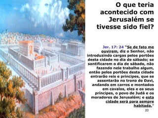 O que teria
acontecido com
Jerusalém se
tivesse sido fiel?
Jer. 17: 24 “Se de fato me
ouvirem, diz o Senhor, não
introduzindo cargas pelos portões
desta cidade no dia de sábado; se
santificarem o dia de sábado, não
fazendo nele trabalho algum,
então pelos portões desta cidade
entrarão reis e príncipes, que se
assentarão no trono de Davi,
andando em carros e montados
em cavalos, eles e os seus
príncipes, o povo de Judá e os
moradores de Jerusalém; e esta
cidade será para sempre
habitada.”
20
 