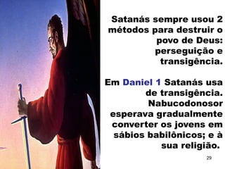 Satanás sempre usou 2
métodos para destruir o
povo de Deus:
perseguição e
transigência.
Em Daniel 1 Satanás usa
de transigência.
Nabucodonosor
esperava gradualmente
converter os jovens em
sábios babilônicos; e à
sua religião.
29
 