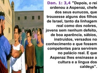 Dan. 1: 3,4 ”Depois, o rei
ordenou a Aspenaz, chefe
dos seus eunucos, que
trouxesse alguns dos filhos
de Israel, tanto da linhagem
real como dos nobres,
jovens sem nenhum defeito,
de boa aparência, sábios,
instruídos, versados no
conhecimento e que fossem
competentes para servirem
no palácio real. E que
Aspenaz lhes ensinasse a
cultura e a língua dos
caldeus”.
30
 