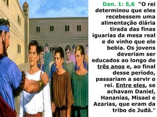 Dan. 1: 5,6 “O rei
determinou que eles
recebessem uma
alimentação diária
tirada das finas
iguarias da mesa real
e do vinho que ele
bebia. Os jovens
deveriam ser
educados ao longo de
três anos e, ao final
desse período,
passariam a servir o
rei. Entre eles, se
achavam Daniel,
Hananias, Misael e
Azarias, que eram da
tribo de Judá.”
31
 