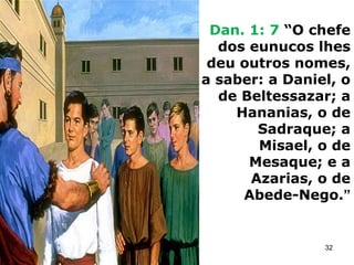 Dan. 1: 7 “O chefe
dos eunucos lhes
deu outros nomes,
a saber: a Daniel, o
de Beltessazar; a
Hananias, o de
Sadraque; a
Misael, o de
Mesaque; e a
Azarias, o de
Abede-Nego.”
32
 
