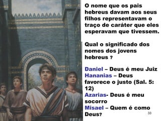 O nome que os pais
hebreus davam aos seus
filhos representavam o
traço de caráter que eles
esperavam que tivessem.
Qual o significado dos
nomes dos jovens
hebreus ?
Daniel – Deus é meu Juiz
Hananias – Deus
favorece o justo (Sal. 5:
12)
Azarias- Deus é meu
socorro
Misael – Quem é como
Deus? 33
 