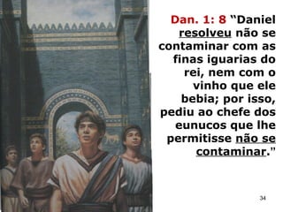 Dan. 1: 8 “Daniel
resolveu não se
contaminar com as
finas iguarias do
rei, nem com o
vinho que ele
bebia; por isso,
pediu ao chefe dos
eunucos que lhe
permitisse não se
contaminar.”
34
 