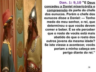 Dan. 1: 9,10 “E Deus
concedeu a Daniel misericórdia e
compreensão da parte do chefe
dos eunucos. Porém o chefe dos
eunucos disse a Daniel: — Tenho
medo do meu senhor, o rei, que
determinou o que vocês devem
comer e beber. E se ele perceber
que o rosto de vocês está mais
abatido do que o rosto dos
outros jovens da mesma idade?
Se isto viesse a acontecer, vocês
poriam a minha cabeça em
perigo diante do rei.”
36
 