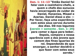 Dan. 1: 11–13 “Então Daniel foi
falar com o cozinheiro-chefe, a
quem o chefe dos eunucos
havia encarregado de cuidar de
Daniel, Hananias, Misael e
Azarias. Daniel disse a ele: —
Por favor, faça uma experiência
com estes seus servos durante
dez dias. Dê-nos legumes
(zeroin = semente . Gen. 1: 29)
para comer e água para beber.
Depois, compare a nossa
aparência com a dos jovens que
comem das finas iguarias do
rei. Dependendo do que
enxergar, o senhor decidirá o
que fazer com estes seus
servos.”
40
 