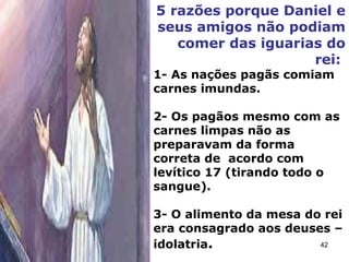 5 razões porque Daniel e
seus amigos não podiam
comer das iguarias do
rei:
1- As nações pagãs comiam
carnes imundas.
2- Os pagãos mesmo com as
carnes limpas não as
preparavam da forma
correta de acordo com
levítico 17 (tirando todo o
sangue).
3- O alimento da mesa do rei
era consagrado aos deuses –
idolatria. 42
 