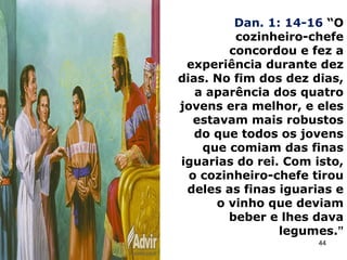 Dan. 1: 14-16 “O
cozinheiro-chefe
concordou e fez a
experiência durante dez
dias. No fim dos dez dias,
a aparência dos quatro
jovens era melhor, e eles
estavam mais robustos
do que todos os jovens
que comiam das finas
iguarias do rei. Com isto,
o cozinheiro-chefe tirou
deles as finas iguarias e
o vinho que deviam
beber e lhes dava
legumes.”
44
 