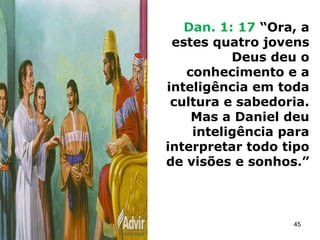 Dan. 1: 17 “Ora, a
estes quatro jovens
Deus deu o
conhecimento e a
inteligência em toda
cultura e sabedoria.
Mas a Daniel deu
inteligência para
interpretar todo tipo
de visões e sonhos.”
45
 