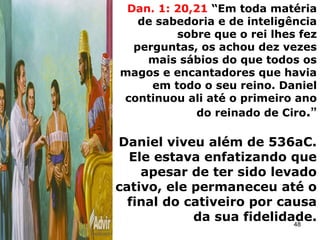 Dan. 1: 20,21 “Em toda matéria
de sabedoria e de inteligência
sobre que o rei lhes fez
perguntas, os achou dez vezes
mais sábios do que todos os
magos e encantadores que havia
em todo o seu reino. Daniel
continuou ali até o primeiro ano
do reinado de Ciro.”
Daniel viveu além de 536aC.
Ele estava enfatizando que
apesar de ter sido levado
cativo, ele permaneceu até o
final do cativeiro por causa
da sua fidelidade.
48
 