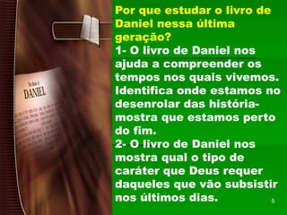 Por que estudar o livro de
Daniel nessa última
geração?
1- O livro de Daniel nos
ajuda a compreender os
tempos nos quais vivemos.
Identifica onde estamos no
desenrolar das história-
mostra que estamos perto
do fim.
2- O livro de Daniel nos
mostra qual o tipo de
caráter que Deus requer
daqueles que vão subsistir
nos últimos dias. 5
 