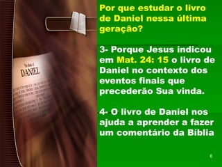 Por que estudar o livro
de Daniel nessa última
geração?
3- Porque Jesus indicou
em Mat. 24: 15 o livro de
Daniel no contexto dos
eventos finais que
precederão Sua vinda.
4- O livro de Daniel nos
ajuda a aprender a fazer
um comentário da Bíblia
6
 