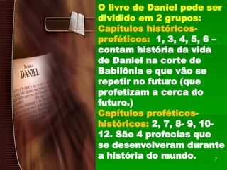 O livro de Daniel pode ser
dividido em 2 grupos:
Capítulos históricos-
proféticos: 1, 3, 4, 5, 6 –
contam história da vida
de Daniel na corte de
Babilônia e que vão se
repetir no futuro (que
profetizam a cerca do
futuro.)
Capítulos proféticos-
históricos: 2, 7, 8- 9, 10-
12. São 4 profecias que
se desenvolveram durante
a história do mundo. 7
 