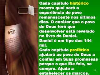Cada capítulo histórico
mostra qual será a
experiência do povo
remanescente nos últimos
dias. O caráter que o povo
de Deus terá que
desenvolver está revelado
no livro de Daniel.
Daniel é um tipo dos 144
mil.
Cada capítulo profético
ajudará ao povo de Deus a
confiar em Suas promessas
porque o que Ele fala, se
cumpre. Ajuda a
estabelecer os marcos.
8
 