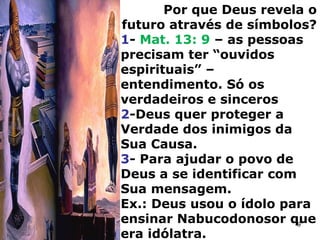Por que Deus revela o
futuro através de símbolos?
1- Mat. 13: 9 – as pessoas
precisam ter “ouvidos
espirituais” –
entendimento. Só os
verdadeiros e sinceros
2-Deus quer proteger a
Verdade dos inimigos da
Sua Causa.
3- Para ajudar o povo de
Deus a se identificar com
Sua mensagem.
Ex.: Deus usou o ídolo para
ensinar Nabucodonosor que
era idólatra.
9
 