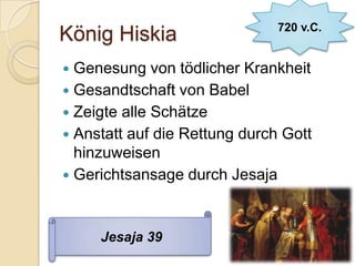 720 v.C.
König Hiskia
 Genesung von tödlicher Krankheit
 Gesandtschaft von Babel
 Zeigte alle Schätze
 Anstatt auf die Rettung durch Gott
  hinzuweisen
 Gerichtsansage durch Jesaja



     Jesaja 39
 