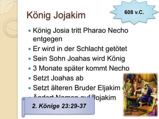 608 v.C.
König Jojakim
 König Josia tritt Pharao Necho
  entgegen
 Er wird in der Schlacht getötet
 Sein Sohn Joahas wird König
 3 Monate später kommt Necho
 Setzt Joahas ab
 Setzt älteren Bruder Eljakim ein
 Ändert Namen auf Jojakim
    2. Könige 23:29-37
 