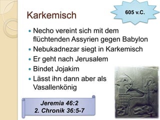 605 v.C.
Karkemisch
 Necho vereint sich mit dem
  flüchtenden Assyrien gegen Babylon
 Nebukadnezar siegt in Karkemisch
 Er geht nach Jerusalem
 Bindet Jojakim
 Lässt ihn dann aber als
  Vasallenkönig

       Jeremia 46:2
    2. Chronik 36:5-7
 
