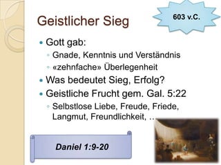 603 v.C.
Geistlicher Sieg
   Gott gab:
    ◦ Gnade, Kenntnis und Verständnis
    ◦ «zehnfache» Überlegenheit
 Was bedeutet Sieg, Erfolg?
 Geistliche Frucht gem. Gal. 5:22
    ◦ Selbstlose Liebe, Freude, Friede,
      Langmut, Freundlichkeit, …


      Daniel 1:9-20
 