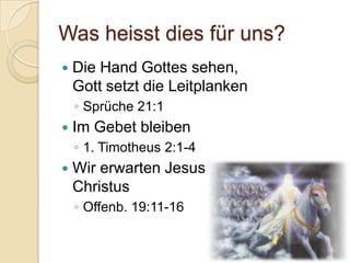 Was heisst dies für uns?
   Die Hand Gottes sehen,
    Gott setzt die Leitplanken
    ◦ Sprüche 21:1
   Im Gebet bleiben
    ◦ 1. Timotheus 2:1-4
   Wir erwarten Jesus
    Christus
    ◦ Offenb. 19:11-16
 