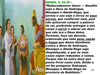 DANIEL 3: 28-30 –
“Nabucodonosor disse: — Bendito
seja o Deus de Sadraque,
Mesaque e Abede-Nego, que
enviou o seu anjo e livrou os seus
servos, que confiaram nele, pois
não quiseram cumprir a palavra
do rei, preferindo entregar o seu
corpo a servir e adorar um deus
que não era o Deus deles.
Portanto, faço um decreto,
ordenando que todo povo, nação
e língua que disser blasfêmia
contra o Deus de Sadraque,
Mesaque e Abede-Nego seja
despedaçado, e que as suas
casas sejam reduzidas a ruínas.
Porque não há outro deus que
possa livrar como este. Então o
rei fez prosperar Sadraque,
Mesaque e Abede-Nego na
província da Babilônia.”
100
 