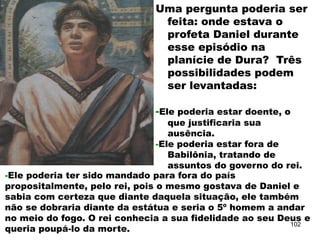 Uma pergunta poderia ser
feita: onde estava o
profeta Daniel durante
esse episódio na
planície de Dura? Três
possibilidades podem
ser levantadas:
-Ele poderia estar doente, o
que justificaria sua
ausência.
-Ele poderia estar fora de
Babilônia, tratando de
assuntos do governo do rei.
-Ele poderia ter sido mandado para fora do país
propositalmente, pelo rei, pois o mesmo gostava de Daniel e
sabia com certeza que diante daquela situação, ele também
não se dobraria diante da estátua e seria o 5º homem a andar
no meio do fogo. O rei conhecia a sua fidelidade ao seu Deus e
queria poupá-lo da morte.
102
 