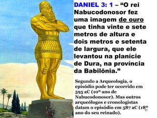 DANIEL 3: 1 – “O rei
Nabucodonosor fez
uma imagem de ouro
que tinha vinte e sete
metros de altura e
dois metros e setenta
de largura, que ele
levantou na planície
de Dura, na província
da Babilônia.”
Segundo a Arqueologia, o
episódio pode ter ocorrido em
595 aC (10º ano de
Nabucodonosor). Mas outros
arqueólogos e cronologistas
datam o episódio em 587 aC (18º
ano do seu reinado).
11
 