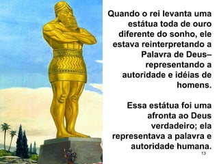 13
Quando o rei levanta uma
estátua toda de ouro
diferente do sonho, ele
estava reinterpretando a
Palavra de Deus–
representando a
autoridade e idéias de
homens.
Essa estátua foi uma
afronta ao Deus
verdadeiro; ela
representava a palavra e
autoridade humana.
 