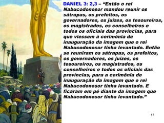 DANIEL 3: 2,3 – “Então o rei
Nabucodonosor mandou reunir os
sátrapas, os prefeitos, os
governadores, os juízes, os tesoureiros,
os magistrados, os conselheiros e
todos os oficiais das províncias, para
que viessem à cerimônia de
inauguração da imagem que o rei
Nabucodonosor tinha levantado. Então
se reuniram os sátrapas, os prefeitos,
os governadores, os juízes, os
tesoureiros, os magistrados, os
conselheiros e todos os oficiais das
províncias, para a cerimônia de
inauguração da imagem que o rei
Nabucodonosor tinha levantado. E
ficaram em pé diante da imagem que
Nabucodonosor tinha levantado.”
17
 