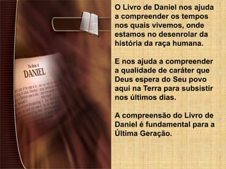 O Livro de Daniel nos ajuda
a compreender os tempos
nos quais vivemos, onde
estamos no desenrolar da
história da raça humana.
E nos ajuda a compreender
a qualidade de caráter que
Deus espera do Seu povo
aqui na Terra para subsistir
nos últimos dias.
A compreensão do Livro de
Daniel é fundamental para a
Última Geração.
 