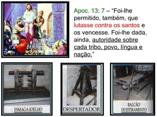 Apoc. 13: 7 – “Foi-lhe
permitido, também, que
lutasse contra os santos e
os vencesse. Foi-lhe dada,
ainda, autoridade sobre
cada tribo, povo, língua e
nação.”
 