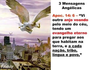 Apoc. 14: 6 – “Vi
outro anjo voando
pelo meio do céu,
tendo um
evangelho eterno
para pregar aos
que habitam na
terra, e a cada
nação, tribo,
língua e povo,”
3 Mensagens
Angélicas
 