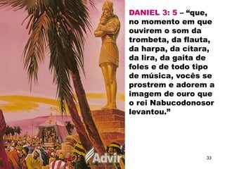 DANIEL 3: 5 – “que,
no momento em que
ouvirem o som da
trombeta, da flauta,
da harpa, da cítara,
da lira, da gaita de
foles e de todo tipo
de música, vocês se
prostrem e adorem a
imagem de ouro que
o rei Nabucodonosor
levantou.”
33
 